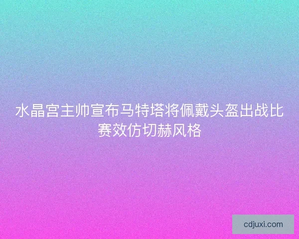 水晶宫主帅宣布马特塔将佩戴头盔出战比赛效仿切赫风格