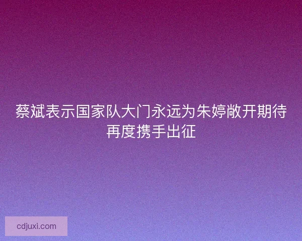 蔡斌表示国家队大门永远为朱婷敞开期待再度携手出征