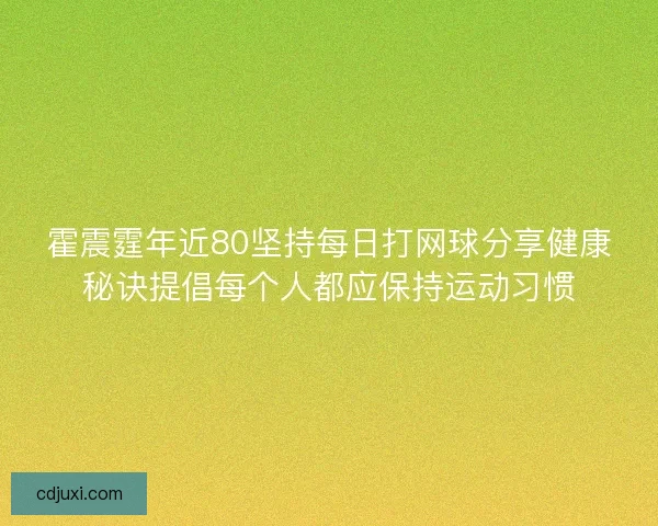 霍震霆年近80坚持每日打网球分享健康秘诀提倡每个人都应保持运动习惯