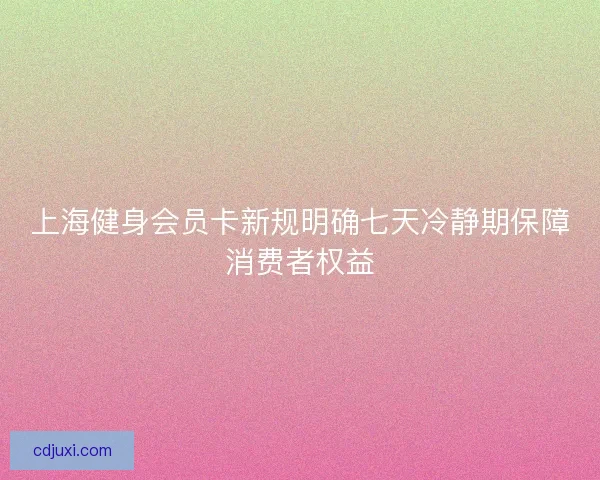上海健身会员卡新规明确七天冷静期保障消费者权益