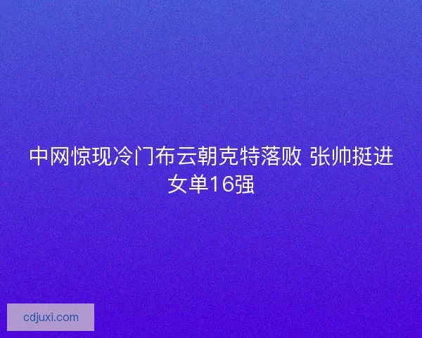 中网惊现冷门布云朝克特落败 张帅挺进女单16强