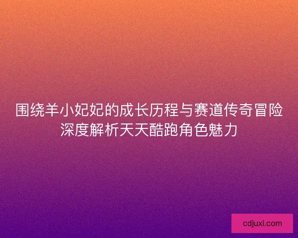 围绕羊小妃妃的成长历程与赛道传奇冒险深度解析天天酷跑角色魅力