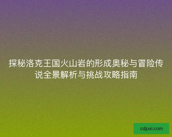 探秘洛克王国火山岩的形成奥秘与冒险传说全景解析与挑战攻略指南
