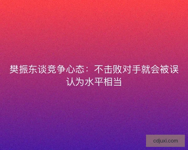樊振东谈竞争心态:不击败对手就会被误认为水平相当 樊振东谈竞争心态:不击败对手就会被误认为水平相当