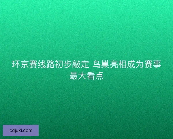 环京赛线路初步敲定 鸟巢亮相成为赛事最大看点