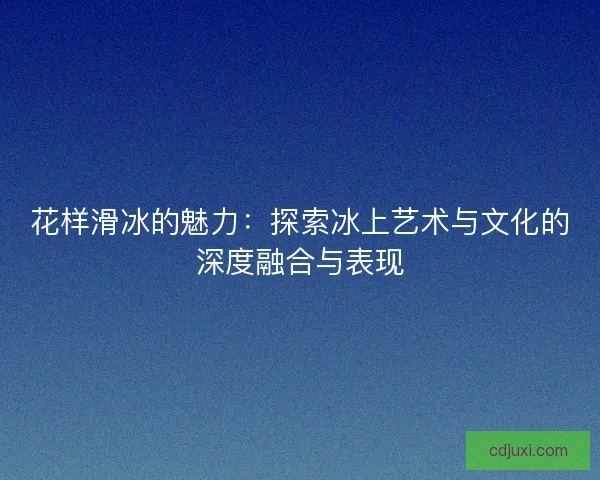 花样滑冰的魅力：探索冰上艺术与文化的深度融合与表现