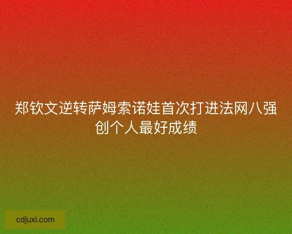郑钦文逆转萨姆索诺娃首次打进法网八强创个人最好成绩