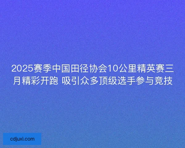 2025赛季中国田径协会10公里精英赛三月精彩开跑 吸引众多顶级选手参与竞技