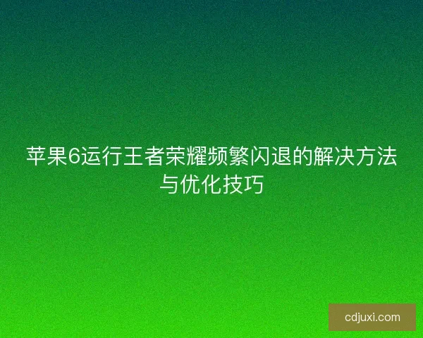 苹果6运行王者荣耀频繁闪退的解决方法与优化技巧