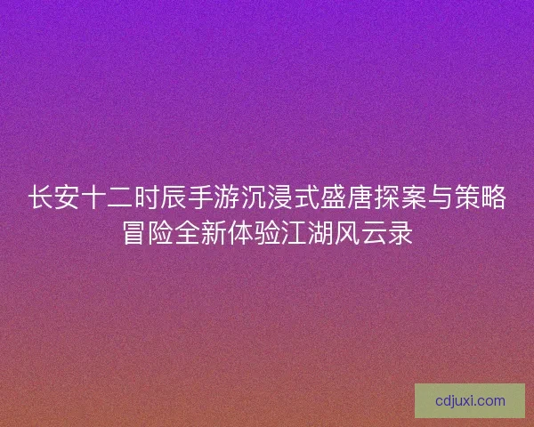 长安十二时辰手游沉浸式盛唐探案与策略冒险全新体验江湖风云录