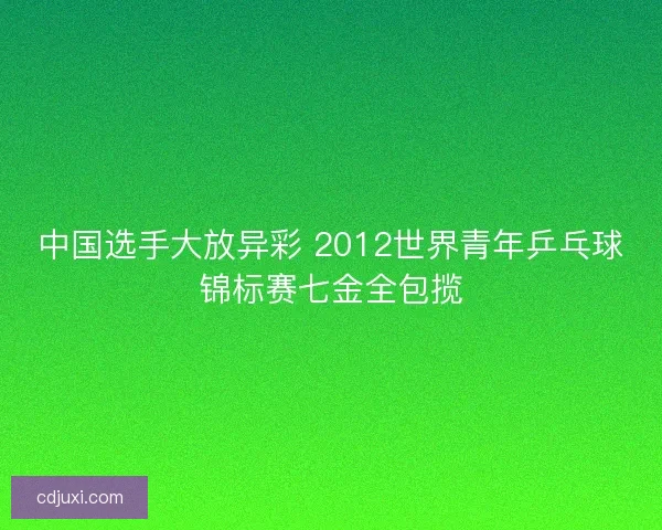 中国选手大放异彩 2012世界青年乒乓球锦标赛七金全包揽