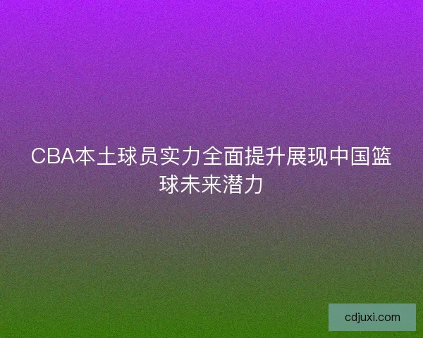 CBA本土球员实力全面提升展现中国篮球未来潜力
