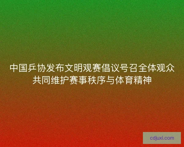 中国乒协发布文明观赛倡议号召全体观众共同维护赛事秩序与体育精神 中国乒协发布文明观赛倡议号召全体观众共同维护赛事秩序与体育精神