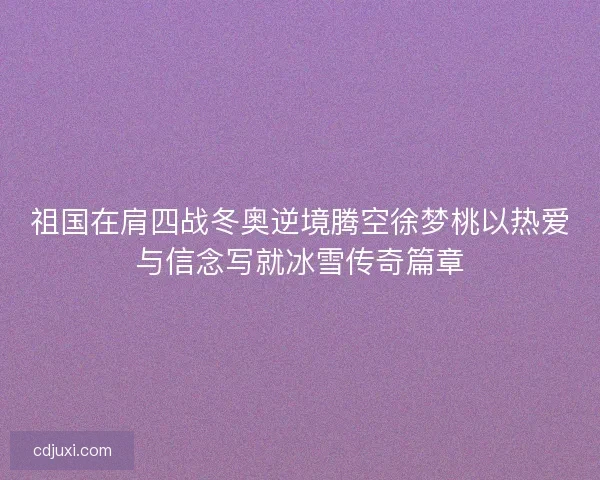 祖国在肩四战冬奥逆境腾空徐梦桃以热爱与信念写就冰雪传奇篇章