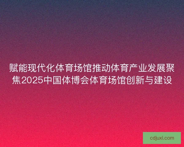 赋能现代化体育场馆推动体育产业发展聚焦2025中国体博会体育场馆创新与建设 赋能现代化体育场馆推动体育产业发展聚焦2025中国体博会体育场馆创新与建设