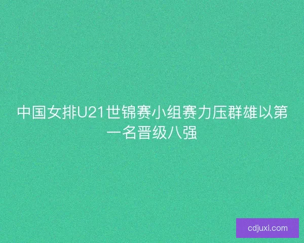 中国女排U21世锦赛小组赛力压群雄以第一名晋级八强