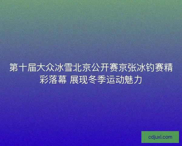 第十届大众冰雪北京公开赛京张冰钓赛精彩落幕 展现冬季运动魅力 第十届大众冰雪北京公开赛京张冰钓赛精彩落幕 展现冬季运动魅力