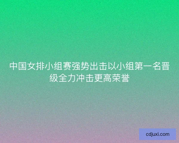 中国女排小组赛强势出击以小组第一名晋级全力冲击更高荣誉 中国女排小组赛强势出击以小组第一名晋级全力冲击更高荣誉