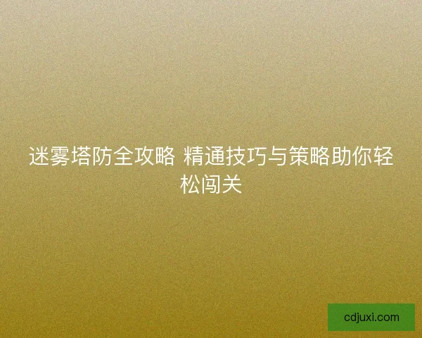 迷雾塔防全攻略 精通技巧与策略助你轻松闯关 迷雾塔防全攻略 精通技巧与策略助你轻松闯关