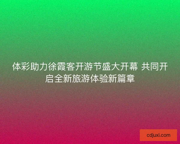体彩助力徐霞客开游节盛大开幕 共同开启全新旅游体验新篇章 体彩助力徐霞客开游节盛大开幕 共同开启全新旅游体验新篇章