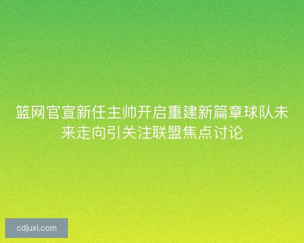 篮网官宣新任主帅开启重建新篇章球队未来走向引关注联盟焦点讨论