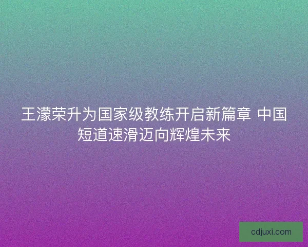 王濛荣升为国家级教练开启新篇章 中国短道速滑迈向辉煌未来 王濛荣升为国家级教练开启新篇章 中国短道速滑迈向辉煌未来