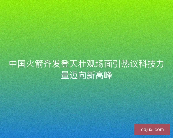 中国火箭齐发登天壮观场面引热议科技力量迈向新高峰 中国火箭齐发登天壮观场面引热议科技力量迈向新高峰